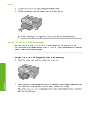 Page 61
5.Push the main input tray back into the HP Photosmart.
6. Pull the output tray extender toward you, as far as it will go.
NOTE: When you use legal-size paper, leave the tray extender closed.
Load 10 x 15 cm (4 x 6 inch) photo paper
You can load up to 10 x 15 cm (4 x 6 inch) photo paper into the photo tray of the
HP Photosmart. For the best results, use 10 x 15 cm (4 x 6 inch) HP Premium Plus Photo
Paper or HP Premium Photo Paper.
To load 10 x 15 cm (4 x 6 inch) photo paper in the photo tray
1.Raise the...