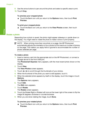 Page 95
9.Use the arrow buttons to pan around the photo and select a specific area to print.
10. Touch  Crop.
To preview your cropped photo
▲ Touch the Back icon until you return to the  Options menu, then touch  Print
Preview .
To print your cropped photo
▲ Touch the Back icon until you return to the  View Photos screen, then touch
Print .
Rotate a photo
Depending how a photo is saved, the photo might appear sideways or upside down on
the display. You might need to rotate the photo to make it show or print...