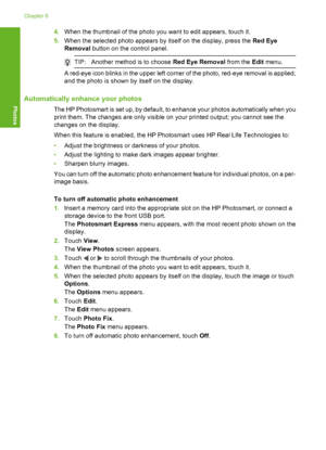 Page 99
4.When the thumbnail of the photo you want to edit appears, touch it.
5. When the selected photo appears by itself on the display, press the  Red Eye
Removal  button on the control panel.
TIP:Another method is to choose  Red Eye Removal from the Edit menu.
A red-eye icon blinks in the upper left corner of the photo, red-eye removal is applied,
and the photo is shown by itself on the display.
Automatically enhance your photos
The HP Photosmart is set up, by default, to enhance your photos automatically...