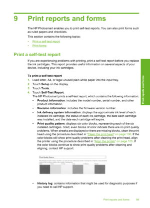 Page 100
9 Print reports and forms
The HP Photosmart enables you to print self-test reports. You can also print forms such
as ruled papers and checklists.
This section contains the following topics:
•
Print a self-test report
•
Print forms
Print a self-test report
If you are experiencing problems with printing , print a self-test report before you replace
the ink cartridges. This report provides useful information on several aspects of your
device, including your ink cartridges.
To print a self-test report
1....