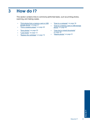 Page 123 How do I?
This section contains links to commonly performed tasks, such as printing photos,
scanning, and making copies.
•“Print photos from a memory card or USBstorage device” on page 21
•“Print a creative project” on page 28
•“Scan to a computer” on page 39
•“Scan to a memory card or USB storagedevice” on page 40
•“Save photos” on page 53
•“Load media” on page 13
•“Replace the cartridges” on page 72
•“Copy text or mixed documents”on page 45
•“Reprint photos” on page 51
How do I? 9
How do I?
 