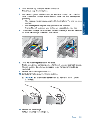 Page 1145.Press down on any cartridges that are sticking up.
They should snap down into place.
6.If an ink cartridge was sticking up and you were able to snap it back down into
place, close the ink cartridge access door and check if the error message has
gone away.
• If the message has gone away, stop troubleshooting here. The error has been
resolved.
• If the message has not gone away, proceed to the next step.
• If none of the ink cartridges were sticking up, proceed to the next step.
7.Locate the ink...