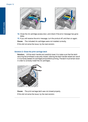 Page 11512.Close the ink cartridge access door, and check if the error message has gone
away.
13.If you still receive the error message, turn the product off, and then on again.
Cause:The indicated ink cartridges were not installed correctly.
If this did not solve the issue, try the next solution.
Solution 2: Close the print carriage latch
Solution:Lift the latch handle and carefully lower it to make sure that the latch
securing the printhead is securely closed. Leaving the latch handle raised can result
in...