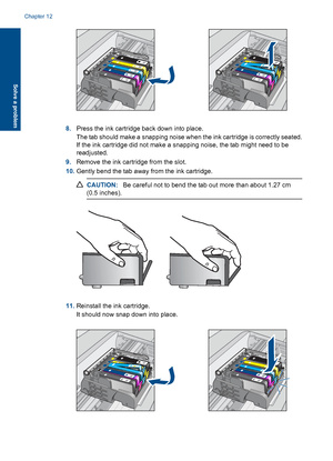 Page 1218.Press the ink cartridge back down into place.
The tab should make a snapping noise when the ink cartridge is correctly seated.
If the ink cartridge did not make a snapping noise, the tab might need to be
readjusted.
9.Remove the ink cartridge from the slot.
10.Gently bend the tab away from the ink cartridge.
CAUTION:Be careful not to bend the tab out more than about 1.27 cm
(0.5 inches).
11.Reinstall the ink cartridge.
It should now snap down into place.
Chapter 12
118 Solve a problem
Solve a problem
 