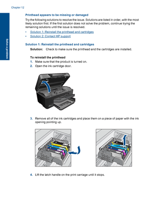 Page 127Printhead appears to be missing or damaged
Try the following solutions to resolve the issue. Solutions are listed in order, with the most
likely solution first. If the first solution does not solve the problem, continue trying the
remaining solutions until the issue is resolved.
•Solution 1: Reinstall the printhead and cartridges
•Solution 2: Contact HP support
Solution 1: Reinstall the printhead and cartridges
Solution:Check to make sure the printhead and the cartridges are installed.
To reinstall the...