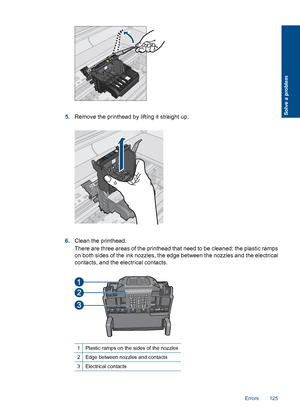 Page 1285.Remove the printhead by lifting it straight up.
6.Clean the printhead.
There are three areas of the printhead that need to be cleaned: the plastic ramps
on both sides of the ink nozzles, the edge between the nozzles and the electrical
contacts, and the electrical contacts.
1Plastic ramps on the sides of the nozzles
2Edge between nozzles and contacts
3Electrical contacts
Errors 125
Solve a problem
 