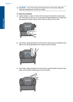 Page 129CAUTION:Touch the nozzle and the electrical contact areas only with
cleaning materials and not with your finger.
To clean the printhead
a. Lightly dampen a clean, lint-free cloth and wipe the electrical contact area
from the bottom to the top. Do not go past the edge between the nozzles and
the electrical contacts. Clean until no new ink shows on the cloth.
b. Use a fresh, lightly dampened, lint-free cloth to wipe any accumulated ink and
debris from the edge between the nozzles and the contacts.
c. Use a...