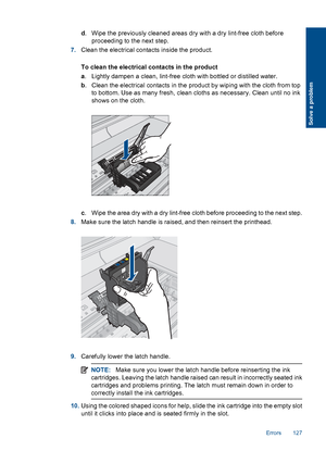 Page 130d. Wipe the previously cleaned areas dry with a dry lint-free cloth before
proceeding to the next step.
7.Clean the electrical contacts inside the product.
To clean the electrical contacts in the product
a. Lightly dampen a clean, lint-free cloth with bottled or distilled water.
b. Clean the electrical contacts in the product by wiping with the cloth from top
to bottom. Use as many fresh, clean cloths as necessary. Clean until no ink
shows on the cloth.
c. Wipe the area dry with a dry lint-free cloth...