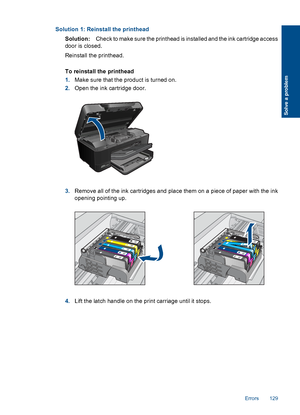 Page 132Solution 1: Reinstall the printhead
Solution:Check to make sure the printhead is installed and the ink cartridge access
door is closed.
Reinstall the printhead.
To reinstall the printhead
1.Make sure that the product is turned on.
2.Open the ink cartridge door.
3.Remove all of the ink cartridges and place them on a piece of paper with the ink
opening pointing up.
4.Lift the latch handle on the print carriage until it stops.
Errors 129
Solve a problem
 