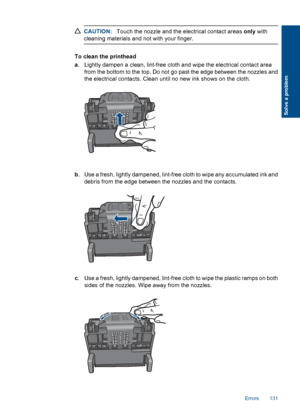 Page 134CAUTION:Touch the nozzle and the electrical contact areas only with
cleaning materials and not with your finger.
To clean the printhead
a. Lightly dampen a clean, lint-free cloth and wipe the electrical contact area
from the bottom to the top. Do not go past the edge between the nozzles and
the electrical contacts. Clean until no new ink shows on the cloth.
b. Use a fresh, lightly dampened, lint-free cloth to wipe any accumulated ink and
debris from the edge between the nozzles and the contacts.
c. Use a...