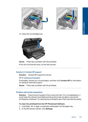 Page 13611.Close the ink cartridge door.
Cause:There was a problem with the printhead.
If this did not solve the issue, try the next solution.
Solution 2: Contact HP support
Solution:Contact HP support for service.
Go to: www.hp.com/support.
If prompted, choose your country/region, and then click Contact HP for information
on calling for technical support.
Cause:There was a problem with the printhead.
Problem with printer preparation
Solution:Check the print quality of the current print job. If it is not...