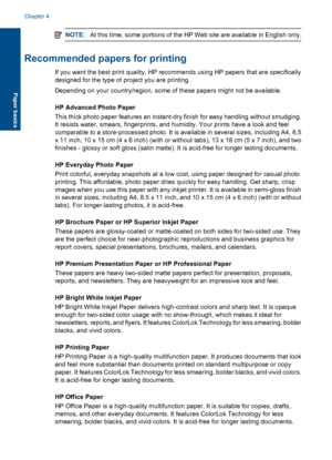 Page 15NOTE:At this time, some portions of the HP Web site are available in English only.
Recommended papers for printing
If you want the best print quality, HP recommends using HP papers that are specifically
designed for the type of project you are printing.
Depending on your country/region, some of these papers might not be available.
HP Advanced Photo Paper
This thick photo paper features an instant-dry finish for easy handling without smudging.
It resists water, smears, fingerprints, and humidity. Your...