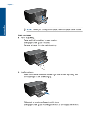 Page 19NOTE:When you use legal-size paper, leave the paper catch closed.
Load envelopes
a. Raise output tray.
 Raise and hold output tray in open position.
 Slide paper-width guide outwards.
 Remove all paper from the main input tray.
b. Load envelopes.
 Insert one or more envelopes into far-right side of main input tray, with
envelope flaps on left and facing up.
 Slide stack of envelopes forward until it stops.
 Slide paper-width guide inward against stack of envelopes until it stops.
Chapter 4
16 Paper...