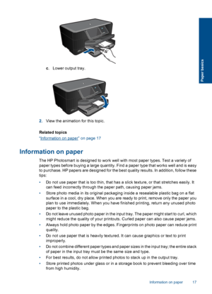 Page 20c. Lower output tray.
2.View the animation for this topic.
Related topics
“Information on paper” on page 17
Information on paper
The HP Photosmart is designed to work well with most paper types. Test a variety of
paper types before buying a large quantity. Find a paper type that works well and is easy
to purchase. HP papers are designed for the best quality results. In addition, follow these
tips:
•Do not use paper that is too thin, that has a slick texture, or that stretches easily. It
can feed...