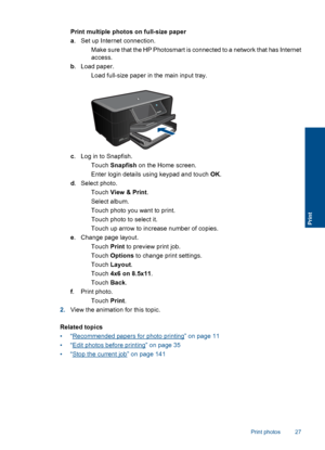 Page 30Print multiple photos on full-size paper
a. Set up Internet connection.
 Make sure that the HP Photosmart is connected to a network that has Internet
access.
b. Load paper.
 Load full-size paper in the main input tray.
c. Log in to Snapfish.
 Touch Snapfish on the Home screen.
 Enter login details using keypad and touch OK.
d. Select photo.
 Touch View & Print.
 Select album.
 Touch photo you want to print.
 Touch photo to select it.
 Touch up arrow to increase number of copies.
e. Change page...