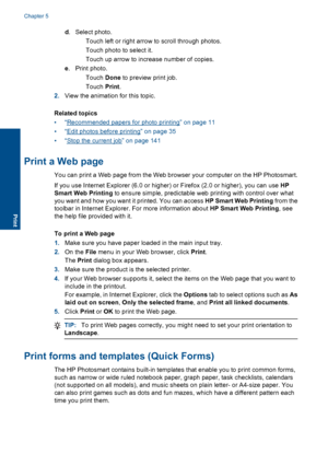 Page 35d. Select photo.
 Touch left or right arrow to scroll through photos.
 Touch photo to select it.
 Touch up arrow to increase number of copies.
e. Print photo.
Touch Done to preview print job.
Touch Print.
2.View the animation for this topic.
Related topics
•“Recommended papers for photo printing” on page 11
•“Edit photos before printing” on page 35
•“Stop the current job” on page 141
Print a Web page
You can print a Web page from the Web browser your computer on the HP Photosmart.
If you use...