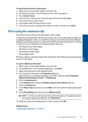 Page 36To print forms from the control panel
1.Make sure you have paper loaded in the input tray.
2.On the Home Screen, touch the right arrow to view more options.
3.Touch Quick Forms.
4.Touch the up or down arrow to scroll through the forms and templates.
5.Touch the form you want to print.
6.If prompted, select the type of form to print.
7.Touch the up arrow to increase the number of copies, and then touch Done.
Print using the maximum dpi
Use maximum dpi mode to print high-quality, sharp images.
To get the...