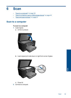 Page 426 Scan
•“Scan to a computer” on page 39
•“Scan to a memory card or USB storage device” on page 40
•“Scan and reprint photos” on page 51
Scan to a computer
To scan to a computer
1.Load original.
a. Lift lid on product.
b. Load original print side down on right front corner of glass.
c.Close lid.
2.Connect to computer.
Scan 39
Scan
 