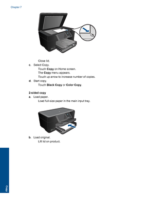 Page 49Close lid.
c. Select Copy.
Touch Copy on Home screen.
The Copy menu appears.
 Touch up arrow to increase number of copies.
d. Start copy.
Touch Black Copy or Color Copy.
2-sided copy
a. Load paper.
 Load full-size paper in the main input tray.
b. Load original.
 Lift lid on product.
Chapter 7
46 Copy
Copy
 