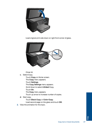 Page 50 Load original print side down on right front corner of glass.
Close lid.
c. Select Copy.
 Touch Copy on Home screen.
The Copy menu appears.
 Touch Settings.
The Copy Settings menu appears.
 Scroll down to select 2-Sided Copy.
 Touch On.
The Copy menu appears.
 Touch up arrow to increase number of copies.
d.Start copy.
 Touch Black Copy or Color Copy.
 Load second page on the glass and touch OK.
2.View the animation for this topic.
Copy text or mixed documents 47
Copy
 