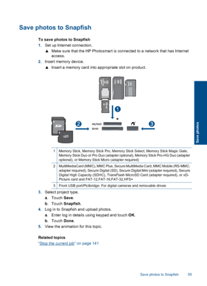 Page 58Save photos to Snapfish
To save photos to Snapfish
1.Set up Internet connection.
▲Make sure that the HP Photosmart is connected to a network that has Internet
access.
2.Insert memory device.
▲Insert a memory card into appropriate slot on product.
1Memory Stick, Memory Stick Pro, Memory Stick Select, Memory Stick Magic Gate,
Memory Stick Duo or Pro Duo (adapter optional), Memory Stick Pro-HG Duo (adapter
optional), or Memory Stick Micro (adapter required)
2MultiMediaCard (MMC), MMC Plus, Secure MultiMedia...
