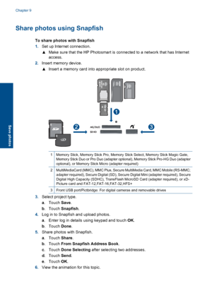 Page 59Share photos using Snapfish
To share photos with Snapfish
1.Set up Internet connection.
▲Make sure that the HP Photosmart is connected to a network that has Internet
access.
2.Insert memory device.
▲Insert a memory card into appropriate slot on product.
1Memory Stick, Memory Stick Pro, Memory Stick Select, Memory Stick Magic Gate,
Memory Stick Duo or Pro Duo (adapter optional), Memory Stick Pro-HG Duo (adapter
optional), or Memory Stick Micro (adapter required)
2MultiMediaCard (MMC), MMC Plus, Secure...