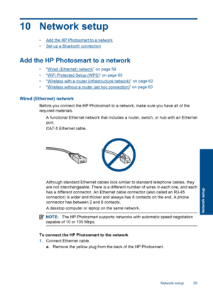 Page 6210 Network setup
•Add the HP Photosmart to a network
•Set up a Bluetooth connection
Add the HP Photosmart to a network
•“Wired (Ethernet) network” on page 59
•“WiFi Protected Setup (WPS)” on page 60
•“Wireless with a router (infrastructure network)” on page 62
•“Wireless without a router (ad hoc connection)” on page 63
Wired (Ethernet) network
Before you connect the HP Photosmart to a network, make sure you have all of the
required materials.
 A functional Ethernet network that includes a router,...