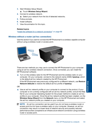 Page 663.Start Wireless Setup Wizard.
▲Touch Wireless Setup Wizard.
4.Connect to wireless network.
▲Select your network from the list of detected networks.
5.Follow prompts.
6.Install software.
7.View the animation for this topic.
Related topics
“Install the software for a network connection” on page 66
Wireless without a router (ad hoc connection)
Use this section if you want to connect the HP Photosmart to a wireless-capable computer
without using a wireless router or access point.
There are two methods you...