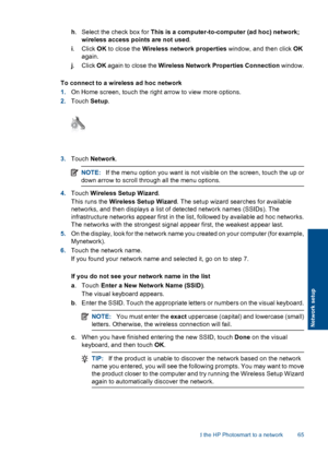 Page 68h. Select the check box for This is a computer-to-computer (ad hoc) network;
wireless access points are not used.
i. Click OK to close the Wireless network properties window, and then click OK
again.
j. Click OK again to close the Wireless Network Properties Connection window.
To connect to a wireless ad hoc network
1.On Home screen, touch the right arrow to view more options.
2.Touch Setup.
3.Touch Network.
NOTE:If the menu option you want is not visible on the screen, touch the up or
down arrow to...