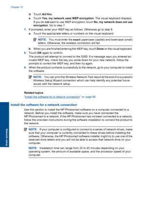 Page 69d.Touch Ad Hoc.
e.Touch Yes, my network uses WEP encryption. The visual keyboard displays.
If you do not want to use WEP encryption, touch No, my network does not use
encryption. Go to step 7.
7.If prompted, enter your WEP key as follows. Otherwise go to step 8.
a. Touch the appropriate letters or numbers on the visual keyboard.
NOTE:You must enter the exact uppercase (capital) and lowercase (small)
letters. Otherwise, the wireless connection will fail.
b. When you are finished entering the WEP key,...