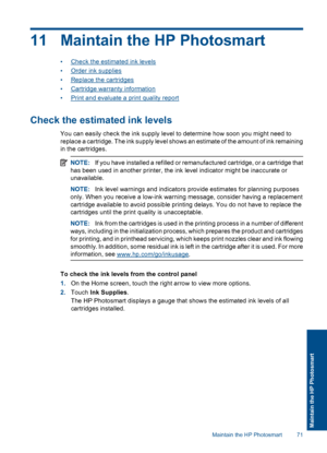 Page 7411 Maintain the HP Photosmart
•Check the estimated ink levels
•Order ink supplies
•Replace the cartridges
•Cartridge warranty information
•Print and evaluate a print quality report
Check the estimated ink levels
You can easily check the ink supply level to determine how soon you might need to
replace a cartridge. The ink supply level shows an estimate of the amount of ink remaining
in the cartridges.
NOTE:If you have installed a refilled or remanufactured cartridge, or a cartridge that
has been used in...