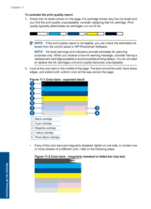 Page 79To evaluate the print quality report
1.Check the ink levels shown on the page. If a cartridge shows very low ink levels and
you find the print quality unacceptable, consider replacing that ink cartridge. Print
quality typically deteriorates as cartridges run out of ink.
NOTE:If the print quality report is not legible, you can check the estimated ink
levels from the control panel or HP Photosmart Software.
NOTE:Ink level warnings and indicators provide estimates for planning
purposes only. When you...