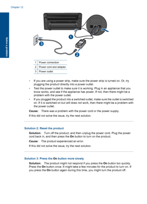 Page 851Power connection
2Power cord and adapter
3Power outlet
•If you are using a power strip, make sure the power strip is turned on. Or, try
plugging the product directly into a power outlet.
•Test the power outlet to make sure it is working. Plug in an appliance that you
know works, and see if the appliance has power. If not, then there might be a
problem with the power outlet.
•If you plugged the product into a switched outlet, make sure the outlet is switched
on. If it is switched on but still does not...