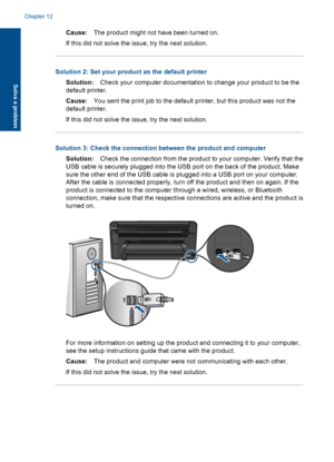 Page 87Cause:The product might not have been turned on.
If this did not solve the issue, try the next solution.
Solution 2: Set your product as the default printer
Solution:Check your computer documentation to change your product to be the
default printer.
Cause:You sent the print job to the default printer, but this product was not the
default printer.
If this did not solve the issue, try the next solution.
Solution 3: Check the connection between the product and computer
Solution:Check the connection from the...