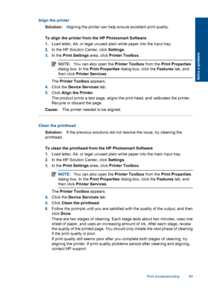 Page 92Align the printer
Solution:Aligning the printer can help ensure excellent print quality.
To align the printer from the HP Photosmart Software
1.Load letter, A4, or legal unused plain white paper into the input tray.
2.In the HP Solution Center, click Settings.
3.In the Print Settings area, click Printer Toolbox.
NOTE:You can also open the Printer Toolbox from the Print Properties
dialog box. In the Print Properties dialog box, click the Features tab, and
then click Printer Services.
The Printer Toolbox...