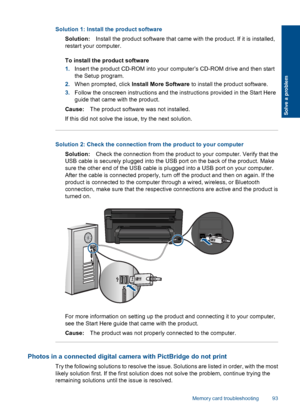 Page 96Solution 1: Install the product software
Solution:Install the product software that came with the product. If it is installed,
restart your computer.
To install the product software
1.Insert the product CD-ROM into your computer’s CD-ROM drive and then start
the Setup program.
2.When prompted, click Install More Software to install the product software.
3.Follow the onscreen instructions and the instructions provided in the Start Here
guide that came with the product.
Cause:The product software was not...