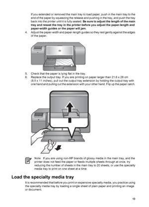 Page 16If you extended or removed the main tray to load paper, push in the main tray to the
end of the paper by squeezing the release and pushing in the tray, and push the tray
back into the printer until it is fully seated. B e  s u r e  t o  a d j u s t  t h e  l e n g t h  o f  t h e  m a i n
tray and reseat the tray in the printer before you adjust the paper-length and
paper-width guides or the paper will jam.
4. Adjust the paper-width and paper-length guides so they rest gently against the edges
of the...