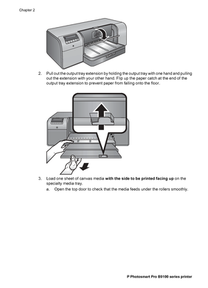 Page 192. Pull out the output tray extension by holding the output tray with one hand and pulling
out the extension with your other hand. Flip up the paper catch at the end of the
output tray extension to prevent paper from falling onto the floor.
3. Load one sheet of canvas media with the side to be printed facing up on the
specialty media tray.
a. Open the top door to check that the media feeds under the rollers smoothly.
Chapter 2
16 HP Photosmart Pro B9100 series printer
 