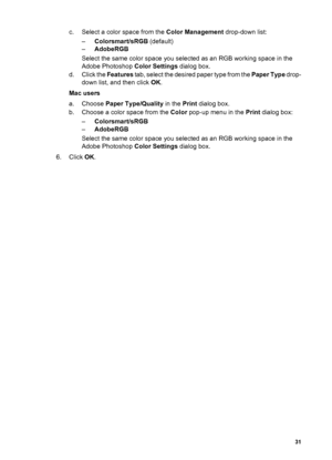 Page 34c. Select a color space from the Color Management drop-down list:
–Colorsmart/sRGB (default)
–AdobeRGB
Select the same color space you selected as an RGB working space in the
Adobe Photoshop Color Settings dialog box.
d. Click the Features tab, select the desired paper type from the Paper Type drop-
down list, and then click OK.
Mac users
a. Choose Paper Type/Quality in the Print dialog box.
b. Choose a color space from the Color pop-up menu in the Print dialog box:
–Colorsmart/sRGB
–AdobeRGB
Select the...