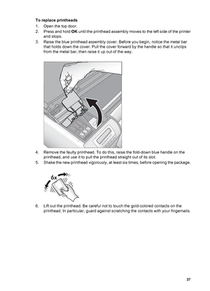 Page 40To replace printheads
1. Open the top door.
2. Press and hold OK until the printhead assembly moves to the left side of the printer
and stops.
3. Raise the blue printhead assembly cover. Before you begin, notice the metal bar
that holds down the cover. Pull the cover forward by the handle so that it unclips
from the metal bar, then raise it up out of the way.
4. Remove the faulty printhead. To do this, raise the fold-down blue handle on the
printhead, and use it to pull the printhead straight out of its...