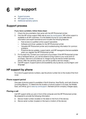 Page 606HP support
●Support process
●HP support by phone
●Additional warranty options
Support process
If you have a problem, follow these steps:
1. Check the documentation that came with the HP Photosmart printer.
2. Visit the HP online support Web site at www.hp.com/support. HP online support is
available to all HP customers. It is the fastest source for up-to-date device
information and expert assistance and includes the following features:
– Fast access to qualified online support specialists
– Software and...