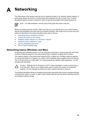 Page 62ANetworking
The instructions in this section describe how to install the printer in an ethernet (wired) network. A
wired setup allows the printer to communicate with computers through a router, hub, or switch.
Broadband Internet access is required in order to take full advantage of the printer feature set.
NoteFor USB installation, see the Quick Start guide that came in the box.
Before proceeding with this section, make sure that you have already set up your wired network.
See the documentation that came...