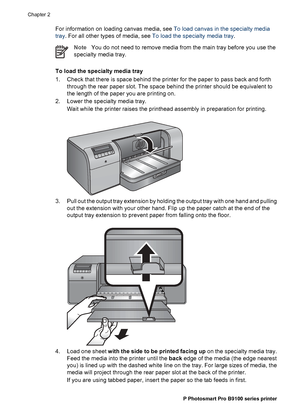 Page 17For information on loading canvas media, see To load canvas in the specialty media
tray. For all other types of media, see To load the specialty media tray.
NoteYou do not need to remove media from the main tray before you use the
specialty media tray.
To load the specialty media tray
1. Check that there is space behind the printer for the paper to pass back and forth
through the rear paper slot. The space behind the printer should be equivalent to
the length of the paper you are printing on.
2. Lower...