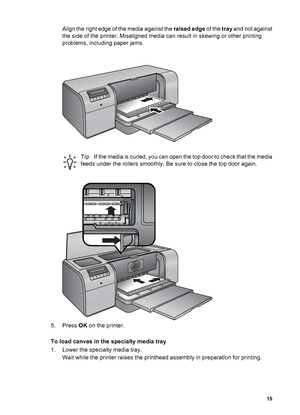 Page 18Align the right edge of the media against the raised edge of the tray and not against
the side of the printer. Misaligned media can result in skewing or other printing
problems, including paper jams.
TipIf the media is curled, you can open the top door to check that the media
feeds under the rollers smoothly. Be sure to close the top door again.
5. Press OK on the printer.
To load canvas in the specialty media tray
1. Lower the specialty media tray.
Wait while the printer raises the printhead assembly in...