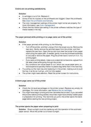 Page 52Colors are not printing satisfactorily
Solution
●A cartridge is out of ink. Replace it.
●Some of the ink nozzles on the printheads are clogged. Clean the printheads.
See Clean the printheads automatically.
●The color management settings of the printer might not be set properly. For
more information, see Color management.
●Check that the media type setting in the printer software matches the type of
media loaded in the tray.
The paper jammed while printing or no page came out of the printer
Solution
●If...