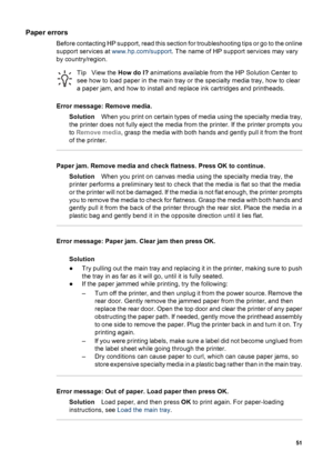 Page 54Paper errors
Before contacting HP support, read this section for troubleshooting tips or go to the online
support services at www.hp.com/support. The name of HP support services may vary
by country/region.
TipView the How do I? animations available from the HP Solution Center to
see how to load paper in the main tray or the specialty media tray, how to clear
a paper jam, and how to install and replace ink cartridges and printheads.
Error message: Remove media.
SolutionWhen you print on certain types of...