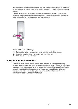 Page 18For information on the camera batteries, see the Camera Users Manual (in the box or
in online format on the HP Photosmart Users Manual CD, depending on the country/
region).
The HP Photosmart GoGo Photo Studio remote control is intended primarily for
operating the printer when you view images on a connected television. This remote
uses a supplied CR2025 battery that you need to install.
To install the remote battery:
1. Remove the battery compartment cover from the back of the remote.
2. Insert the...