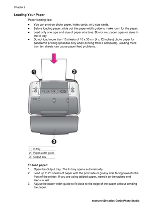 Page 23Loading Your Paper
Paper loading tips:
●You can print on photo paper, index cards, or L-size cards.
●Before loading paper, slide out the paper-width guide to make room for the paper.
●Load only one type and size of paper at a time. Do not mix paper types or sizes in
the In tray.
●Do not load more than 10 sheets of 10 x 30 cm (4 x 12 inches) photo paper for
panoramic printing (possible only when printing from a computer). Loading more
than ten sheets can cause paper feed problems.
1In tray
2Paper-width...