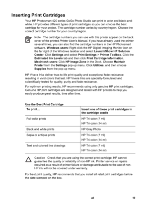 Page 24Inserting Print Cartridges
Your HP Photosmart 420 series GoGo Photo Studio can print in color and black-and-
white. HP provides different types of print cartridges so you can choose the best
cartridge for your project. The cartridge number varies by country/region. Choose the
correct cartridge number for your country/region.
NoteThe cartridge numbers you can use with this printer appear on the back
cover of the printed Printer Users Manual. If you have already used the printer
several times, you can also...