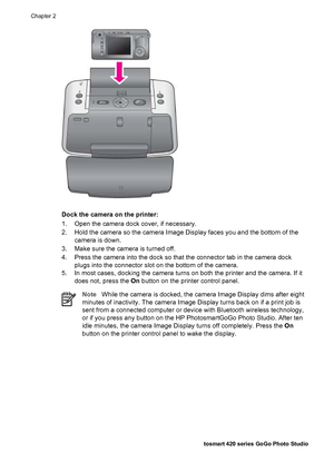 Page 27Dock the camera on the printer:
1. Open the camera dock cover, if necessary.
2. Hold the camera so the camera Image Display faces you and the bottom of the
camera is down.
3. Make sure the camera is turned off.
4. Press the camera into the dock so that the connector tab in the camera dock
plugs into the connector slot on the bottom of the camera.
5. In most cases, docking the camera turns on both the printer and the camera. If it
does not, press the On button on the printer control panel.
NoteWhile the...